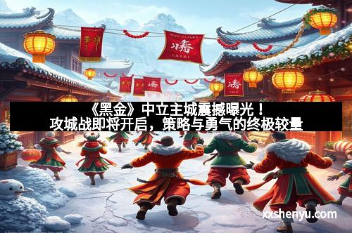 《黑金》中立主城震撼曝光！攻城战即将开启，策略与勇气的终极较量